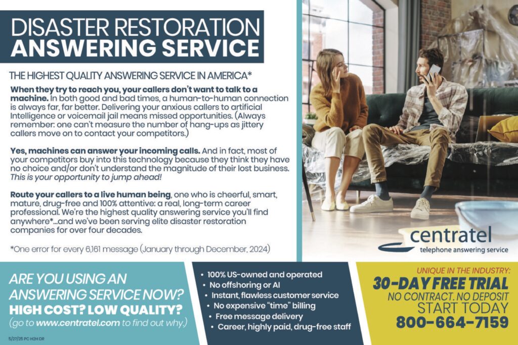 DISASTER RESTORATIONANSWERING SERVICE THE HIGHEST QUALITY ANSWERING SERVICE IN AMERICA* When they try to reach you, your callers don’t want to talk to a machine. In both good and bad times, a human-to-human connection is always far, far better. Delivering your anxious callers to artificial intelligence or voicemail jail means missed opportunities. (Always remember: one can’t measure the number of hang-ups as jittery callers move on to contact your competitors.) Yes, machines can answer your incoming calls. And in fact, most of your competitors buy into this technology because they think they have no choice and/or don’t understand the magnitude of their lost business.This is your opportunity to jump ahead! Route your callers to a live human being, one who is cheerful, smart, mature, drug-free and 100% attentive; a real, long-term career professional. We’re the highest quality answering service you’ll find anywhere*…and we’ve been serving elite disaster restoration companies for over four decades. *One error for every 6,161 message (January through December, 2024) ARE YOU USING ANANSWERING SERVICE NOW?HIGH COST? LOW QUALITY?(go to www.centratel.com to find out why.) • 100% US-owned and operated• No offshoring or AI• Instant, flawless customer service• No expensive “time” billing• Free message delivery• Career, highly paid, drug-free staff UNIQUE IN THE INDUSTRY:30-DAY FREE TRIALNO CONTRACT. NO DEPOSITSTART TODAY800-664-7159 centrateltelephone answering service