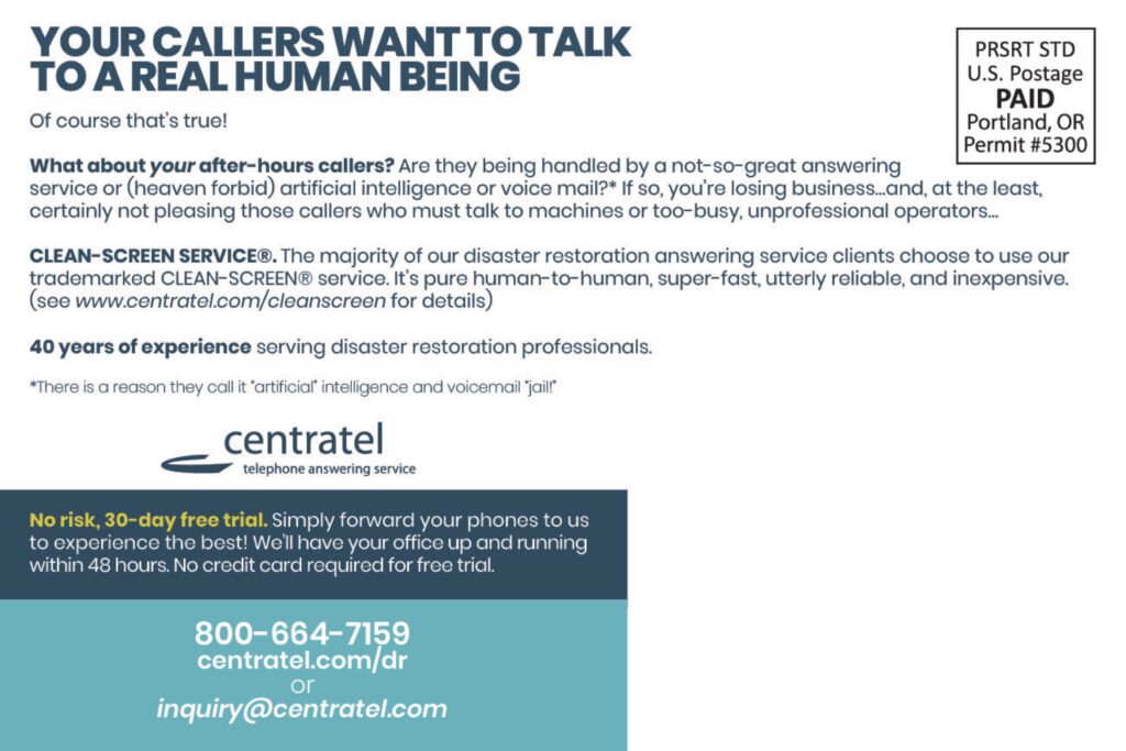 YOUR CALLERS WANT TO TALKTO A REAL HUMAN BEING Of course that’s true! What about your after-hours callers? Are they being handled by a not-so-great answering service or (heaven forbid) artificial intelligence or voice mail?* If so, you’re losing business…and, at the least, certainly not pleasing those callers who must talk to machines or too-busy, unprofessional operators… CLEAN-SCREEN SERVICE®. The majority of our disaster restoration answering service clients choose to use our trademarked CLEAN-SCREEN® service. It’s pure human-to-human, super-fast, utterly reliable, and inexpensive.(see www.centratel.com/cleanscreen for details) 40 years of experience serving disaster restoration professionals. *There is a reason they call it “artificial” intelligence and voicemail “jail”! centrateltelephone answering service No risk, 30-day free trial. Simply forward your phones to us to experience the best! We’ll have your office up and running within 48 hours. No credit card required for free trial. 800-664-7159centratel.com/drorinquiry@centratel.com