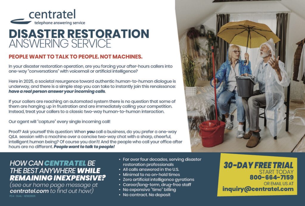 DISASTER RESTORATIONANSWERING SERVICE PEOPLE WANT TO TALK TO PEOPLE. NOT MACHINES. In your disaster restoration operation, are you forcing your after-hours callers into one-way “conversations” with voicemail or artificial intelligence? Here in 2025, a societal resurgence toward authentic human-to-human dialogue is underway, and there is a simple step you can take to instantly join this renaissance:have a real person answer your incoming calls. If your callers are reaching an automated system there is no question that some of them are hanging up in frustration and are immediately calling your competition. Instead, treat your callers to a classic two-way human-to-human interaction. Our agent will “capture” every single incoming call! Proof? Ask yourself this question: When you call a business, do you prefer a one-way Q&A session with a machine over a concise two-way chat with a sharp, cheerful, intelligent human being? Of course you don’t! And the people who call your office after hours are no different. People want to talk to people! HOW CAN CENTRATEL BETHE BEST ANYWHERE WHILEREMAINING INEXPENSIVE?(see our home page message atcentratel.com to find out how!) • For over four decades, serving disaster restoration professionals• All calls answered in the U.S.• Minimal to no on-hold times• Zero artificial intelligence gyrations• Career/long-term, drug-free staff• No expensive “time” billing• No contract. No deposit 30-DAY FREE TRIALSTART TODAY800-664-7159OR EMAIL US ATinquiry@centratel.com