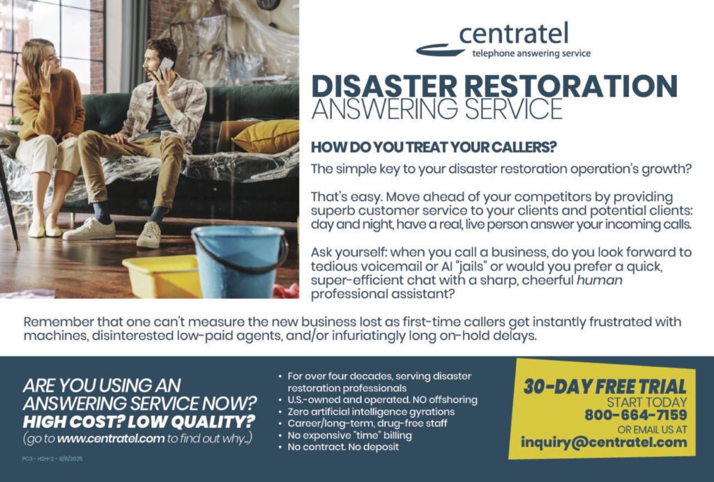 DISASTER RESTORATIONANSWERING SERVICE HOW DO YOU TREAT YOUR CALLERS? The simple key to your disaster restoration operation’s growth? That’s easy. Move ahead of your competitors by providing superb customer service to your clients and potential clients: day and night, have a real, live person answer your incoming calls. Ask yourself: when you call a business, do you look forward to tedious voicemail or AI “jails” or would you prefer a quick, super-efficient chat with a sharp, cheerful human professional assistant? Remember that one can’t measure the new business lost as first-time callers get instantly frustrated with machines, disinterested low-paid agents, and/or infuriatingly long on-hold delays. ARE YOU USING ANANSWERING SERVICE NOW?HIGH COST? LOW QUALITY?(go to www.centratel.com to find out why.) • For over four decades, serving disaster restoration professionals• US-owned and operated. No offshoring• Zero artificial intelligence gyrations• Career/long-term, drug-free staff• No expensive “time” billing• No contract. No deposit 30-DAY FREE TRIALSTART TODAY800-664-7159OR EMAIL US ATinquiry@centratel.com