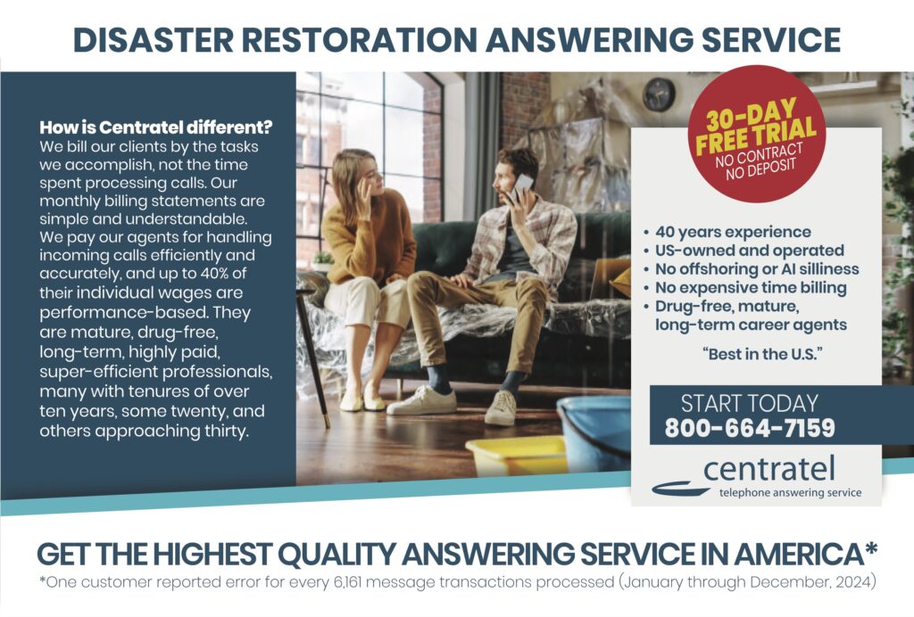 DISASTER RESTORATION ANSWERING SERVICE How is Centratel different?We bill our clients by the tasks we accomplish, not the time spent processing calls. Our monthly billing statements are simple and understandable. We pay our agents for handling incoming calls efficiently and accurately, and up to 40% of their individual wages are performance-based. They are mature, drug-free, long-term, highly paid, super-efficient professionals, many with tenures of over ten years, some twenty, and others approaching thirty. 30-DAY FREE TRIALNO CONTRACTNO DEPOSIT • 40 year experience• US-owned and operated• No offshoring or AI smirks• No expensive time billing• Drug-free, mature,long-term career agents “Best in the U.S.” START TODAY800-664-7159 centrateltelephone answering service GET THE HIGHEST QUALITY ANSWERING SERVICE IN AMERICA* *One customer reported error for every 6,161 message transactions processed (January through December, 2024)