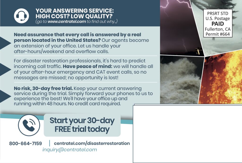 YOUR ANSWERING SERVICE:HIGH COST? LOW QUALITY?(go to www.centratel.com to find out why…) Need assurance that every call is answered by a real person located in the United States? Our agents become an extension of your office. Let us handle your after-hours/weekend and overflow calls. For disaster restoration professionals, it’s hard to predict incoming call traffic. Have peace of mind: we will handle all of your after-hour emergency and CAT event calls, so no messages are missed; no opportunity is lost! No risk, 30-day free trial. Keep your current answering service during the trial. Simply forward your phones to us to experience the best! We’ll have your office up and running within 48 hours. No credit card required. Start your 30-dayFREE trial today 800-664-7159centratel.com/disasterrestorationinquiry@centratel.com