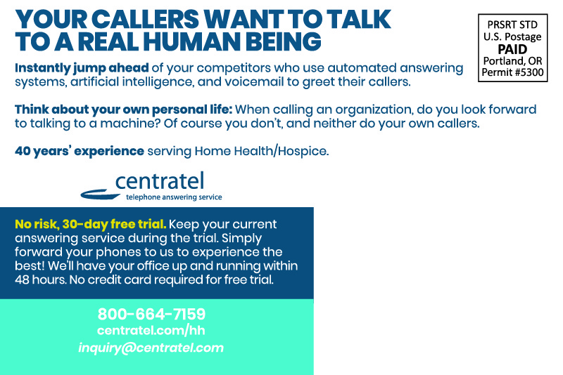 YOUR CALLERS WANTTO TALKTO A REAL HUMAN BEING Instantly jump ahead of your competitors who use automated answering systems, artificial intelligence, and voicemail to greet their callers. Think about your own personal life: When calling an organization, do you look forward to talking to a machine? Of course you don’t, and neither do your own callers. 40 years’ experience serving Home Health/Hospice. centrateltelephone answering service No risk, 30-day free trial. Keep your current answering service during the trial. Simply forward your phones to us to experience the best! We’ll have your office up and running within 48 hours. No credit card required for free trial. 800-664-7159centratel.com/hhinquiry@centratel.com
