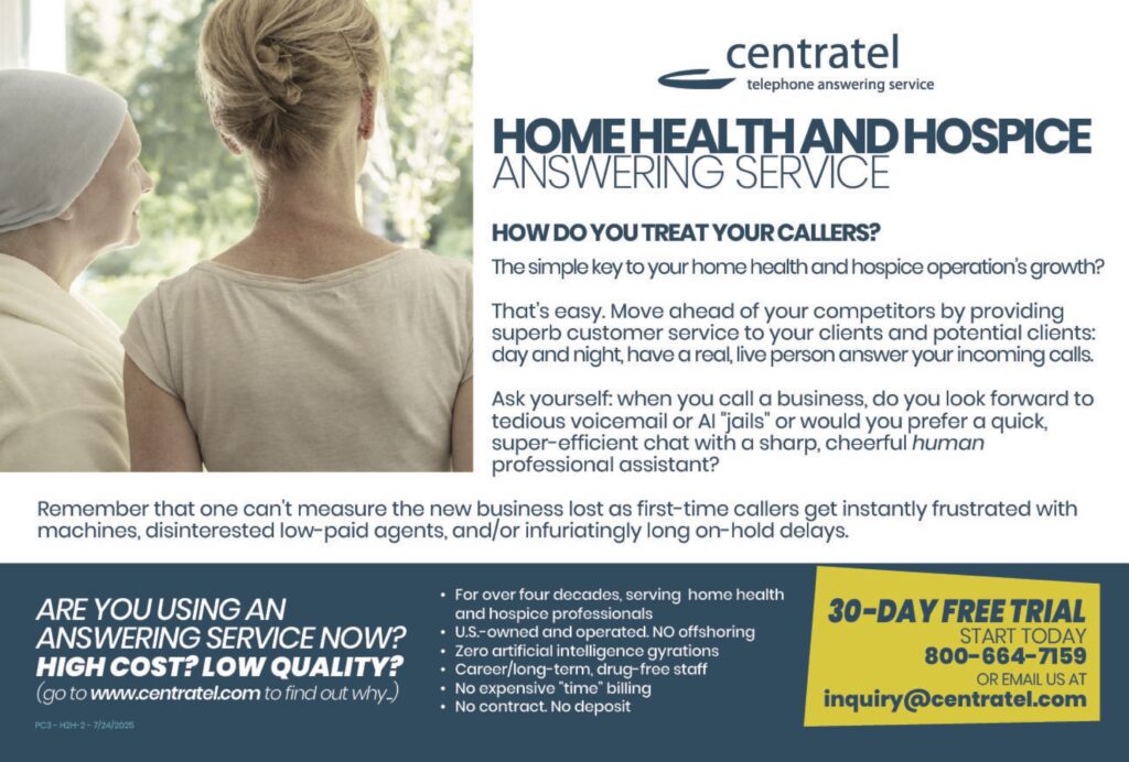 centrateltelephone answering service HOME HEALTH AND HOSPICE ANSWERING SERVICE HOW DO YOU TREAT YOUR CALLERS? The simple key to your home health and hospice operation’s growth? That’s easy. Move ahead of your competitors by providing superb customer service to your clients and potential clients: day and night, have a real, live person answer your incoming calls. Ask yourself: when you call a business, do you look forward to tedious voicemail or AI “jails” or would you prefer a quick, super-efficient chat with a sharp, cheerful human professional assistant? Remember that one can’t measure the new business lost as first-time callers get instantly frustrated with machines, disinterested low-paid agents, and/or infuriatingly long on-hold delays. ARE YOU USING AN ANSWERING SERVICE NOW? HIGH COST? LOW QUALITY?(go to www.centratel.com to find out why) For over four decades, serving home health and hospice professionals US-owned and operated. No offshoring Zero artificial intelligence gyrations Career/long-term, drug-free staff No expensive “time” billing No contract. No deposit 30-DAY FREE TRIALSTART TODAY800-664-7159OR EMAIL US ATinquiry@centratel.comtelephone answering service
