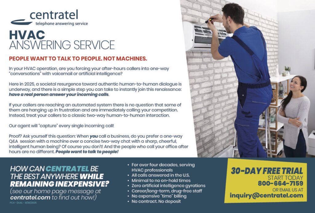HVACANSWERING SERVICE PEOPLE WANT TO TALK TO PEOPLE. NOT MACHINES. In your HVAC operation, are you forcing your after-hours callers into one-way “conversations” with voicemail or artificial intelligence? Here in 2025, a societal resurgence toward authentic human-to-human dialogue is underway, and there is a simple step you can take to instantly join this renaissance:have a real person answer your incoming calls. If your callers are reaching an automated system there is no question that some of them are hanging up in frustration and are immediately calling your competition. Instead, treat your callers to a classic two-way human-to-human interaction. Our agents will “capture” every single incoming call! Proof? Ask yourself this question: When you call a business, do you prefer a one-way Q&A session with a machine over a concise two-way chat with a sharp, cheerful, intelligent human being? Of course you don’t! And the people who call your office after hours are no different. People want to talk to people! HOW CAN CENTRATEL BETHE BEST ANYWHERE WHILEREMAINING INEXPENSIVE?(see our home page message atcentratel.com to find out how!) • For over four decades, serving HVAC professionals• All calls answered in the U.S.• Minimal to no on-hold times• Zero artificial intelligence gyrations• Career/long-term, drug-free staff• No expensive “time” billing• No contract. No deposit 30-DAY FREE TRIALSTART TODAY800-664-7159OR EMAIL US ATinquiry@centratel.com