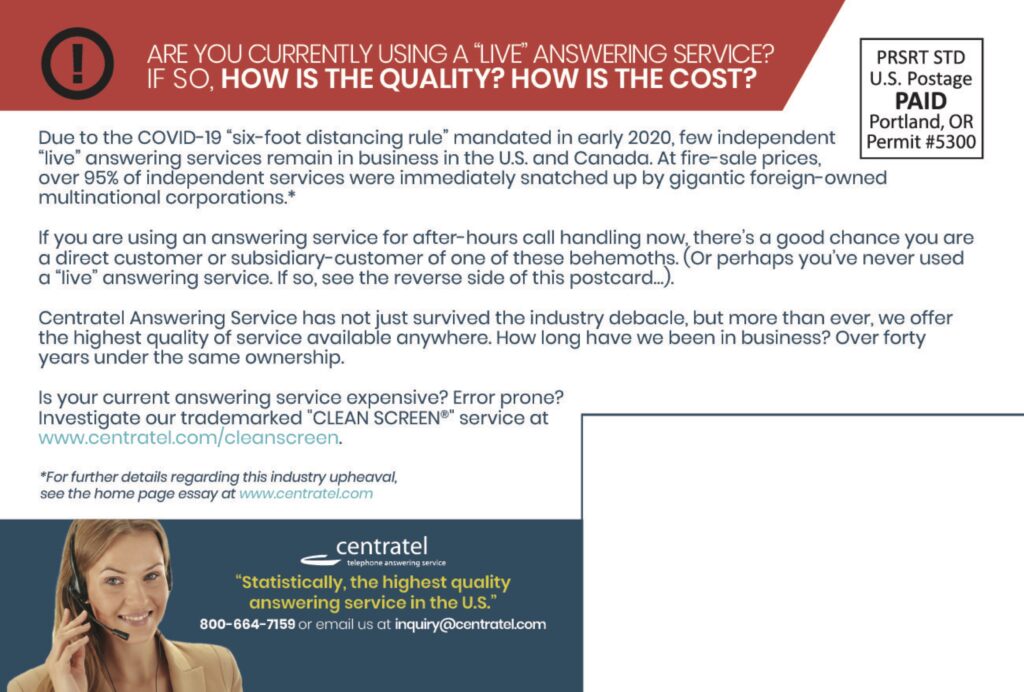 ARE YOU CURRENTLY USING A “LIVE” ANSWERING SERVICE?IF SO, HOW IS THE QUALITY? HOW IS THE COST? Due to the COVID-19 “six-foot distancing rule” mandated in early 2020, few independent “live” answering services remain in business in the U.S. and Canada. At fire-sale prices, over 95% of independent services were immediately snatched up by gigantic foreign-owned multinational corporations.* If you are using an answering service for after-hours call handling now, there’s a good chance you are a direct customer or subsidiary-customer of one of these behemoths. (Or perhaps you’ve never used a “live” answering service. If so, see the reverse side of this postcard…). Centratel Answering Service has not just survived the industry debacle, but more than ever, we offer the highest quality of service available anywhere. How long have we been in business? Over forty years under the same ownership. Is your current answering service expensive? Error prone?Investigate our trademarked “CLEAN SCREEN®” service atwww.centratel.com/cleanscreen. *For further details regarding this industry upheaval,see the home page essay at www.centratel.com centrateltelephone answering service “Statistically, the highest qualityanswering service in the U.S.” 800-664-7159 or email us at inquiry@centratel.com