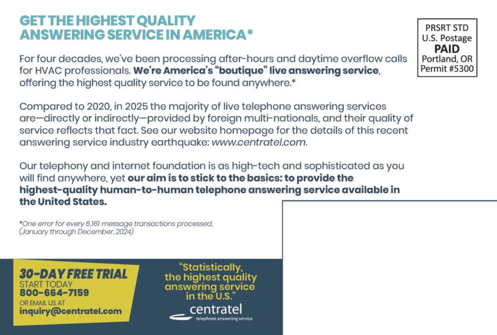 GET THE HIGHEST QUALITYANSWERING SERVICE IN AMERICA* For four decades, we’ve been processing after-hours and daytime overflow calls for HVAC professionals. We’re America’s “boutique” live answering service, offering the highest quality service to be found anywhere.* Compared to 2020, in 2025 the majority of live telephone answering services are—directly or indirectly—provided by foreign multi-nationals, and their quality of service reflects that fact. See our website homepage for the details of this recent answering service industry earthquake: www.centratel.com. Our telephony and internet foundation is as high-tech and sophisticated as you will find anywhere, yet our aim is to stick to the basics: to provide the highest-quality human-to-human telephone answering service available in the United States. *One error for every 6,161 message transactions processed(January through December, 2024) PRSRT STDU.S. PostagePAIDPortland, ORPermit #5300 30-DAY FREE TRIALSTART TODAY800-664-7159OR EMAIL US ATinquiry@centratel.com “Statistically,the highest qualityanswering servicein the U.S.” centrateltelephone answering service