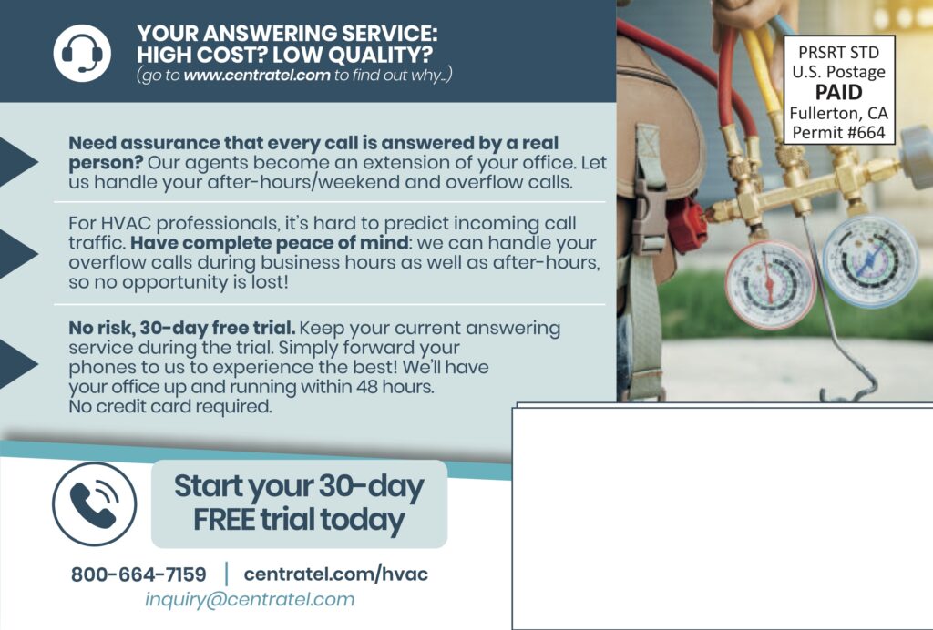 YOUR ANSWERING SERVICE:HIGH COST? LOW QUALITY?(go to www.centratel.com to find out why…) Need assurance that every call is answered by a real person?Our agents become an extension of your office. Let us handle your after-hours/weekend and overflow calls. For HVAC professionals, it’s hard to predict incoming call traffic. Have complete peace of mind: we can handle your overflow calls during business hours as well as after-hours, so no opportunity is lost! No risk, 30-day free trial.Keep your current answering service during the trial. Simply forward your phones to us to experience the best! We’ll have your office up and running within 48 hours.No credit card required. Start your 30-dayFREE trial today 800-664-7159centratel.com/hvacinquiry@centratel.com