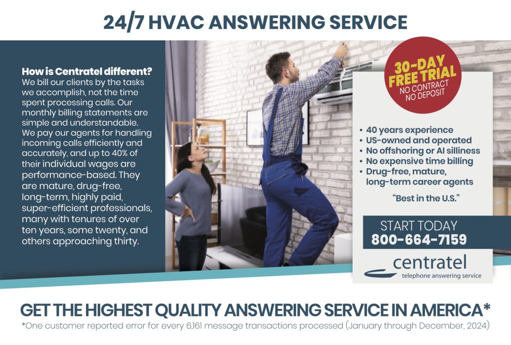 24/7 HVAC ANSWERING SERVICE How is Centratel different?We bill our clients by the tasks we accomplish, not the time spent processing calls. Our monthly billing statements are simple and understandable. We pay our agents for handling incoming calls efficiently and accurately, and up to 40% of their individual wages are performance-based. They are mature, drug-free, long-term, highly paid, super-efficient professionals, many with tenures of over ten years, some twenty, and others approaching thirty. 30-DAY FREE TRIALNO CONTRACTNO DEPOSIT • 40 years experience• US-owned and operated• No offshoring or AI silliness• No expensive time billing• Drug-free, mature, long-term career agents “Best in the U.S.” START TODAY800-664-7159 centrateltelephone answering service GET THE HIGHEST QUALITY ANSWERING SERVICE IN AMERICA* *One customer reported error for every 6,161 message transactions processed (January through December, 2024)