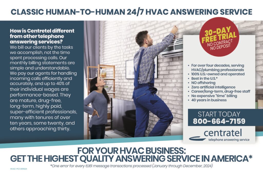 CLASSIC HUMAN-TO-HUMAN 24/7 HVAC ANSWERING SERVICE How is Centratel different from other telephone answering services?We bill our clients by the tasks we accomplish, not the time spent processing calls. Our monthly billing statements are simple and understandable. We pay our agents for handling incoming calls efficiently and accurately, and up to 40% of their individual wages are performance-based. They are mature, drug-free, long-term, highly paid, super-efficient professionals, many with tenures of over ten years, some twenty, and others approaching thirty. 30-DAY FREE TRIALNO CONTRACTNO DEPOSIT • For over four decades, serving HVAC/plumbing professionals• 100% U.S.-owned and operated• Best in the U.S.*• No offshoring• Zero artificial intelligence• Career/long-term, drug-free staff• No expensive “time” billing• 40 years in business START TODAY800-664-7159 centrateltelephone answering service FOR YOUR HVAC BUSINESS:GET THE HIGHEST QUALITY ANSWERING SERVICE IN AMERICA* *One error for every 6,161 message transactions processed (January through December, 2024)