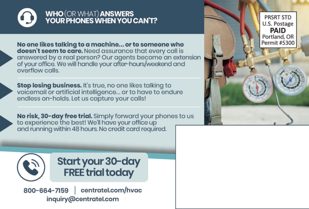 WHO (OR WHAT) ANSWERSYOUR PHONES WHEN YOU CAN’T? No one likes talking to a machine… or to someone who doesn’t seem to care.Need assurance that every call is answered by a real person? Our agents become an extension of your office. We will handle your after-hours/weekend and overflow calls. Stop losing business.It’s true, no one likes talking to voicemail or artificial intelligence… or to have to endure endless on-holds. Let us capture your calls! No risk, 30-day free trial.Simply forward your phones to us to experience the best! We’ll have your office up and running within 48 hours. No credit card required. Start your 30-dayFREE trial today 800-664-7159centratel.com/hvacinquiry@centratel.com