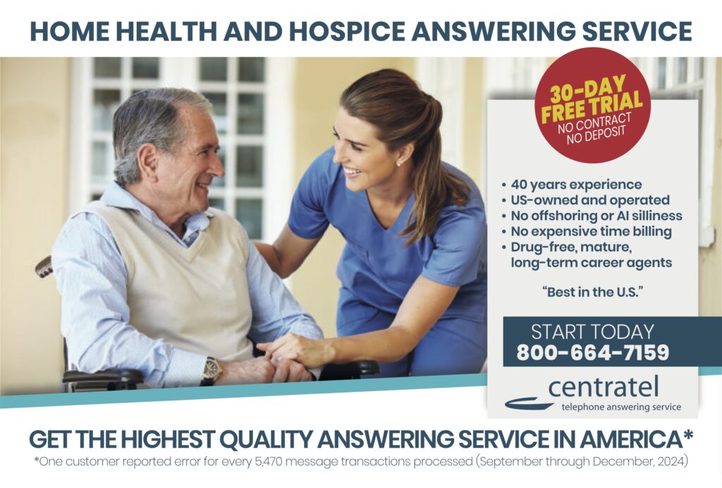 HOME HEALTH AND HOSPICE ANSWERING SERVICE 30-DAYFREE TRIALNO CONTRACTNO DEPOSIT • 40 years experience• US-owned and operated• No offshoring or AI silliness• No expensive time billing• Drug-free, mature, long-term career agents “Best in the U.S.” START TODAY800-664-7159 centrateltelephone answering service GET THE HIGHEST QUALITY ANSWERING SERVICE IN AMERICA* *One customer reported error for every 5,470 message transactions processed (September through December 2024)