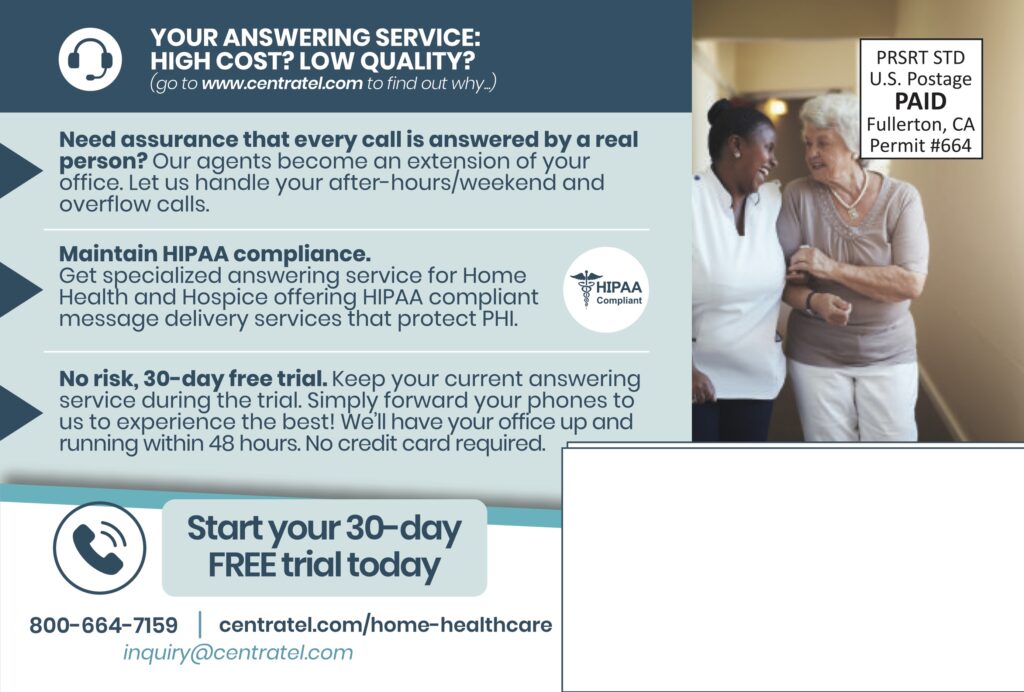 YOUR ANSWERING SERVICE:HIGH COST? LOW QUALITY?(go to www.centratel.com to find out why…) Need assurance that every call is answered by a real person?Our agents become an extension of your office. Let us handle your after-hours/weekend and overflow calls. Maintain HIPAA compliance.Get specialized answering service for Home Health and Hospice offering HIPAA compliant message delivery services that protect PHI. HIPAA Compliant No risk, 30-day free trial.Keep your current answering service during the trial. Simply forward your phones to us to experience the best! We’ll have your office up and running within 48 hours. No credit card required. Start your 30-dayFREE trial today 800-664-7159centratel.com/home-healthcareinquiry@centratel.com