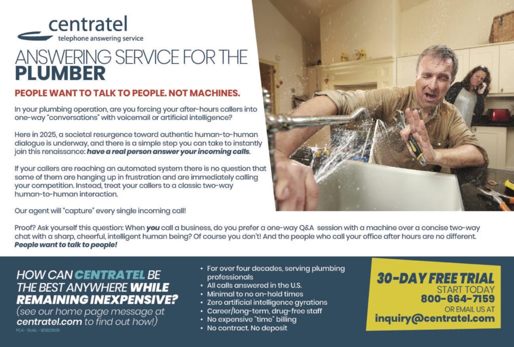 centrateltelephone answering service ANSWERING SERVICE FOR THEPLUMBER PEOPLE WANT TO TALK TO PEOPLE. NOT MACHINES. In your plumbing operation, are you forcing your after-hours callers into one-way “conversations” with voicemail or artificial intelligence? Here in 2025, a societal resurgence toward authentic human-to-human dialogue is underway, and there is a simple step you can take to instantly join this renaissance: have a real person answer your incoming calls. If your callers are reaching an automated system there is no question that some of them are hanging up in frustration and are immediately calling your competition. Instead, treat your callers to a classic two-way human-to-human interaction. Our agent will “capture” every single incoming call! Proof? Ask yourself this question: When you call a business, do you prefer a one-way Q&A session with a machine over a concise two-way chat with a sharp, cheerful, intelligent human being? Of course you don’t! And the people who call your office after hours are no different.People want to talk to people! HOW CAN CENTRATEL BETHE BEST ANYWHERE WHILEREMAINING INEXPENSIVE?(see our home page message atcentratel.com to find out how!) • For over four decades, serving plumbing professionals• All calls answered in the U.S.• Minimal to no on-hold times• Zero artificial intelligence gyrations• Career/long-term, drug-free staff• No expensive “time” billing• No contract. No deposit 30-DAY FREE TRIALSTART TODAY800-664-7159OR EMAIL US ATinquiry@centratel.com