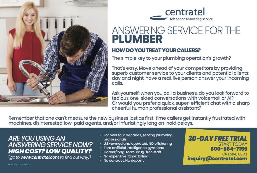 centrateltelephone answering service ANSWERING SERVICE FOR THEPLUMBER HOW DO YOU TREAT YOUR CALLERS? The simple key to your plumbing operation’s growth? That’s easy. Move ahead of your competitors by providing superb customer service to your clients and potential clients: day and night, have a real, live person answer your incoming calls. Ask yourself: when you call a business, do you look forward to tedious one-sided conversations with voicemail or AI? Or would you prefer a quick, super-efficient chat with a sharp, cheerful human professional assistant? Remember that one can’t measure the new business lost as first-time callers get instantly frustrated with machines, disinterested low-paid agents, and/or infuriatingly long on-hold delays. ARE YOU USING ANANSWERING SERVICE NOW?HIGH COST? LOW QUALITY?(go to www.centratel.com to find out why.) • For over four decades, serving plumbing professionals• U.S.-owned and operated. NO offshoring• Zero artificial intelligence gyrations• Career/long-term, drug-free staff• No expensive “time” billing• No contract. No deposit 30-DAY FREE TRIALSTART TODAY800-664-7159OR EMAIL US ATinquiry@centratel.com