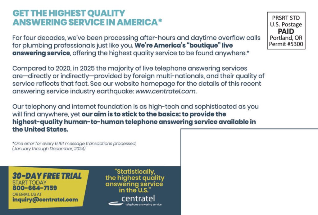 GET THE HIGHEST QUALITYANSWERING SERVICE IN AMERICA* For four decades, we’ve been processing after-hours and daytime overflow calls for plumbing professionals just like you. We’re America’s “boutique” live answering service, offering the highest quality service to be found anywhere.* Compared to 2020, in 2025 the majority of live telephone answering services are—directly or indirectly—provided by foreign multi-nationals, and their quality of service reflects that fact. See our website homepage for the details of this recent answering service industry earthquake: www.centratel.com. Our telephony and internet foundation is as high-tech and sophisticated as you will find anywhere, yet our aim is to stick to the basics: to provide the highest-quality human-to-human telephone answering service available in the United States. *One error for every 6,161 message transactions processed.(January through December, 2024) 30-DAY FREE TRIALSTART TODAY800-664-7159OR EMAIL US ATinquiry@centratel.com “Statistically,the highest qualityanswering servicein the U.S.” centrateltelephone answering service