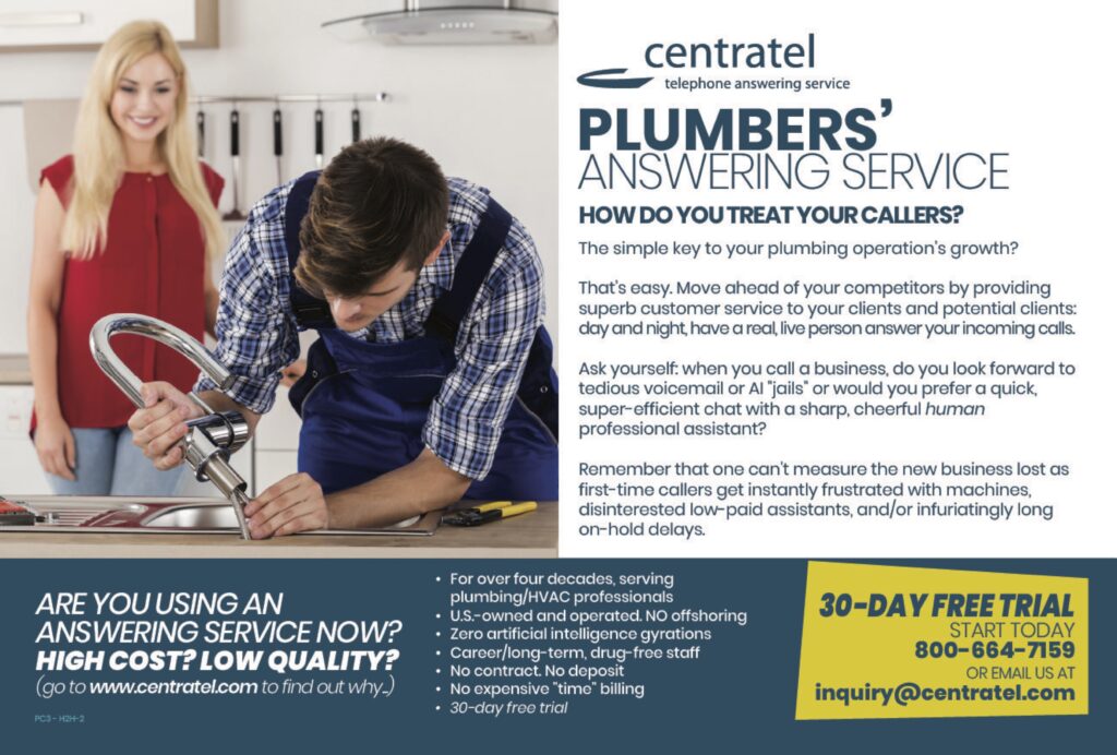 centrateltelephone answering service PLUMBERS’ANSWERING SERVICE HOW DO YOU TREAT YOUR CALLERS? The simple key to your plumbing operation’s growth? That’s easy. Move ahead of your competitors by providing superb customer service to your clients and potential clients: day and night, have a real, live person answer your incoming calls. Ask yourself: when you call a business, do you look forward to tedious voicemail or AI “jails” or would you prefer a quick, super-efficient chat with a sharp, cheerful human professional assistant? Remember that one can’t measure the new business lost as first-time callers get instantly frustrated with machines, disinterested low-paid assistants, and/or infuriatingly long on-hold delays. ARE YOU USING ANANSWERING SERVICE NOW?HIGH COST? LOW QUALITY?(go to www.centratel.com to find out why.) • For over four decades, serving plumbing/HVAC professionals• U.S.-owned and operated. No offshoring• Zero artificial intelligence gyrations• Career/long-term, drug-free staff• No contract. No deposit• No expensive “time” billing• 30-day free trial 30-DAY FREE TRIALSTART TODAY800-664-7159OR EMAIL US ATinquiry@centratel.com