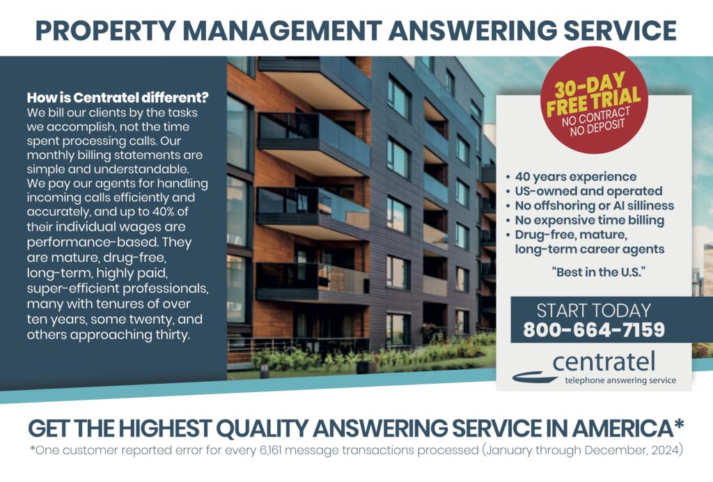 PROPERTY MANAGEMENT ANSWERING SERVICE How is Centratel different?We bill our clients by the tasks we accomplish, not the time spent processing calls. Our monthly billing statements are simple and understandable. We pay our agents for handling incoming calls efficiently and accurately, and up to 40% of their individual wages are performance-based. They are mature, drug-free, long-term, highly paid, super-efficient professionals, many with tenures of over ten years, some twenty, and others approaching thirty. 30-DAY FREE TRIALNO CONTRACTNO DEPOSIT • 40 years experience• US-owned and operated• No offshoring or AI silliness• No expensive time billing• Drug-free, mature, long-term career agents“Best in the U.S.” START TODAY800–664–7159 centrateltelephone answering service GET THE HIGHEST QUALITY ANSWERING SERVICE IN AMERICA* One customer reported error for every 6,161 message transactions processed (January through December 2024)