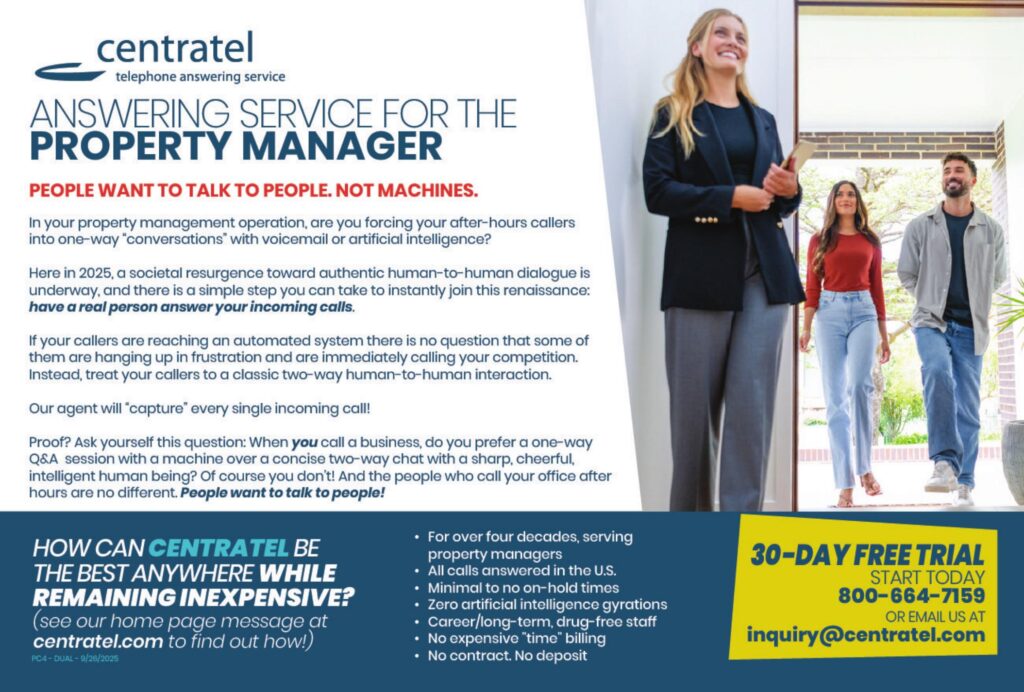 ANSWERING SERVICE FOR THEPROPERTY MANAGER PEOPLE WANT TO TALK TO PEOPLE. NOT MACHINES. In your property management operation, are you forcing your after-hours callers into one-way “conversations” with voicemail or artificial intelligence? Here in 2025, a societal resurgence toward authentic human-to-human dialogue is underway, and there is a simple step you can take to instantly join this renaissance:have a real person answer your incoming calls. If your callers are reaching an automated system there is no question that some of them are hanging up in frustration and are immediately calling your competition. Instead, treat your callers to a classic two-way human-to-human interaction. Our agents will “capture” every single incoming call! Proof? Ask yourself this question: When you call a business, do you prefer a one-way Q&A session with a machine over a concise two-way chat with a sharp, cheerful, intelligent human being? Of course you don’t! And the people who call your office after hours are no different. People want to talk to people! HOW CAN CENTRATEL BETHE BEST ANYWHERE WHILEREMAINING INEXPENSIVE?(see our home page message atcentratel.com to find out how!) • For over four decades, serving property managers• All calls answered in the U.S.• Minimal to no on-hold times• Zero artificial intelligence gyrations• Career/long-term, drug-free staff• No expensive “time” billing• No contract. No deposit 30-DAY FREE TRIALSTART TODAY800–664–7159OR EMAIL US ATinquiry@centratel.com