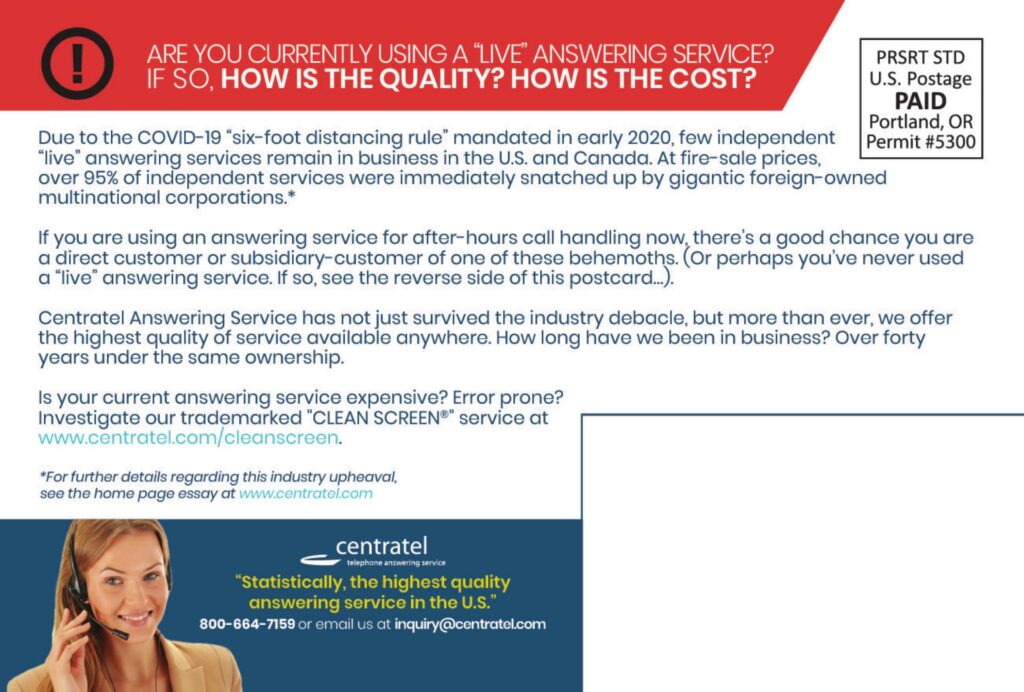 ARE YOU CURRENTLY USING A “LIVE” ANSWERING SERVICE?IF SO, HOW IS THE QUALITY? HOW IS THE COST? Due to the COVID-19 “six-foot distancing rule” mandated in early 2020, few independent “live” answering services remain in business in the U.S. and Canada. At fire-sale prices, over 95% of independent services were immediately snatched up by gigantic foreign-owned multinational corporations.* If you are using an answering service for after-hours call handling now, there’s a good chance you are a direct customer or subsidiary-customer of one of these behemoths. (Or perhaps you’ve never used a “live” answering service. If so, see the reverse side of this postcard…) Centratel Answering Service has not just survived the industry debacle, but more than ever, we offer the highest quality of service available anywhere. How long have we been in business? Over forty years under the same ownership. Is your current answering service expensive? Error prone?Investigate our trademarked “CLEAN SCREEN®” service atwww.centratel.com/cleanscreen For further details regarding this industry upheaval, see the home page essay at www.centratel.com centrateltelephone answering service “Statistically, the highest quality answering service in the U.S.” 800–664–7159 or email us at inquiry@centratel.com