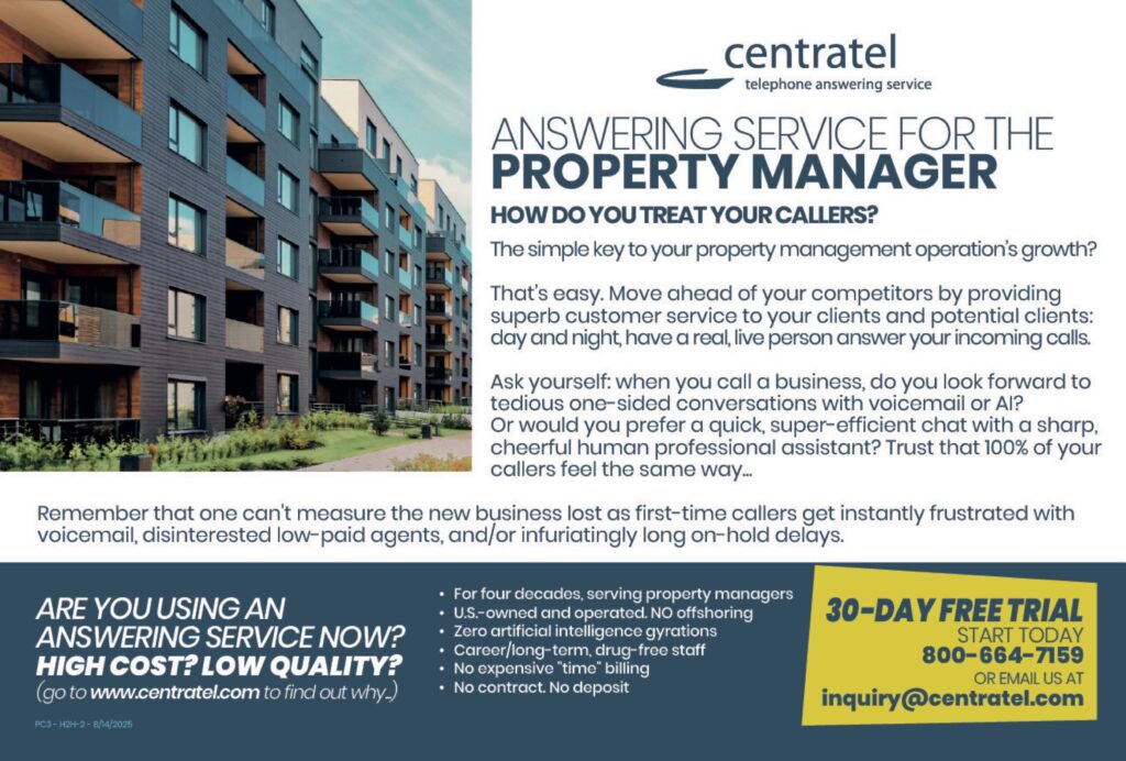 ANSWERING SERVICE FOR THEPROPERTY MANAGER HOW DO YOU TREAT YOUR CALLERS?The simple key to your property management operation’s growth? That’s easy. Move ahead of your competitors by providing superb customer service to your clients and potential clients: day and night, have a real, live person answer your incoming calls. Ask yourself: when you call a business, do you look forward to tedious one-sided conversations with voicemail or AI? Or would you prefer a quick, super-efficient chat with a sharp, cheerful human professional assistant? Trust that 100% of your callers feel the same way… Remember that one can’t measure the new business lost as first-time callers get instantly frustrated with voicemail, disinterested low-paid agents, and/or infuriatingly long on-hold delays. ARE YOU USING ANANSWERING SERVICE NOW?HIGH COST? LOW QUALITY?(go to www.centratel.com to find out why.) • For four decades, serving property managers• U.S.-owned and operated. NO offshoring• Zero artificial intelligence gyrations• Career/long-term, drug-free staff• No expensive “time” billing• No contract. No deposit 30-DAY FREE TRIALSTART TODAY800–664–7159OR EMAIL US ATinquiry@centratel.com