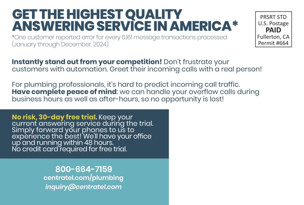 GET THE HIGHEST QUALITYANSWERING SERVICE IN AMERICA* *One customer reported error for every 6,161 message transactions processed(January through December, 2024) Instantly stand out from your competition! Don’t frustrate your customers with automation. Greet their incoming calls with a real person! For plumbing professionals, it’s hard to predict incoming call traffic.Have complete peace of mind: we can handle your overflow calls during business hours as well as after-hours, so no opportunity is lost! No risk, 30-day free trial. Keep your current answering service during the trial.Simply forward your phones to us to experience the best! We’ll have your office up and running within 48 hours.No credit card required for free trial. 800-664-7159centratel.com/plumbinginquiry@centratel.com