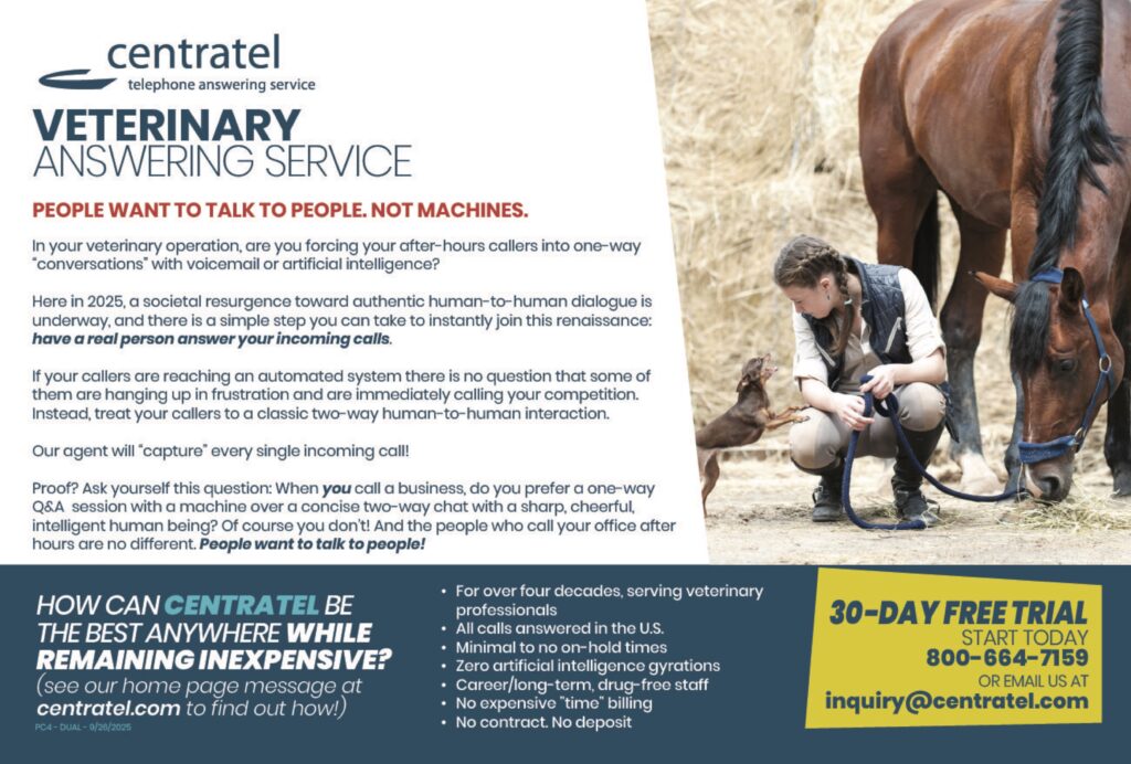 centrateltelephone answering service VETERINARYANSWERING SERVICE PEOPLE WANT TO TALK TO PEOPLE. NOT MACHINES. In your veterinary operation, are you forcing your after-hours callers into one-way“conversations” with voicemail or artificial intelligence? Here in 2025, a societal resurgence toward authentic human-to-human dialogue isunderway, and there is a simple step you can take to instantly join this renaissance:have a real person answer your incoming calls. If your callers are reaching an automated system there is no question that some ofthem are hanging up in frustration and are immediately calling your competition.Instead, treat your callers to a classic two-way human-to-human interaction. Our agent will “capture” every single incoming call! Proof? Ask yourself this question: When you call a business, do you prefer a one-wayQ&A session with a machine over a concise two-way chat with a sharp, cheerful,intelligent human being? Of course you don’t! And the people who call your office afterhours are no different. People want to talk to people! HOW CAN CENTRATEL BETHE BEST ANYWHERE WHILEREMAINING INEXPENSIVE?(see our home page message atcentratel.com to find out how!) For over four decades, serving veterinary professionalsAll calls answered in the U.S.Minimal to no on-hold timesZero artificial intelligence gyrationsCareer/long-term, drug-free staffNo expensive “time” billingNo contract. No deposit 30-DAY FREE TRIALSTART TODAY800-664-7159OR EMAIL US ATinquiry@centratel.com