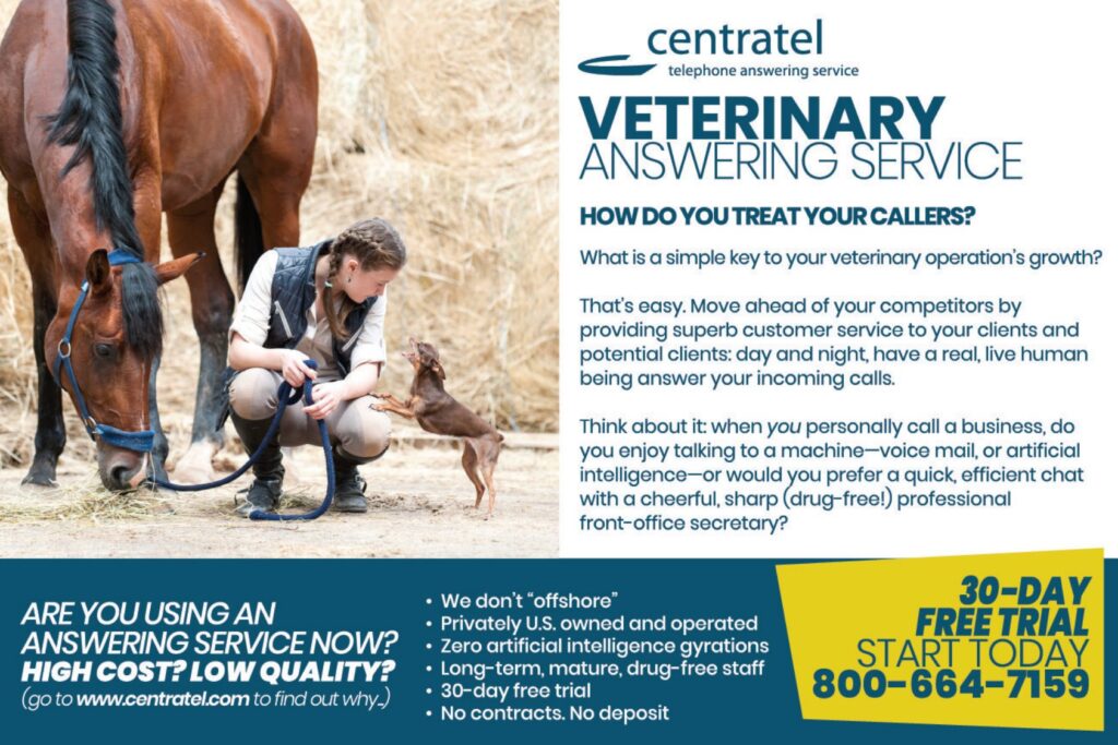 ARE YOU USING AN ANSWERING SERVICE NOW? HIGH COST? LOW QUALITY? (go to wwwcentratel.com to find out why.) centrateltelephone answering service VETERINARY ANSWERING SERVICE HOW DO YOU TREAT YOUR CALLERS? What is a simple key to your veterinary operation's growth? That's easy. Move ahead of your competitors by providing superb customer service to your clients and potential clients: day and night, have a real, live human being answer your incoming calls. Think about it: when you personally call a business, do you enjoy talking to a machine—voice mail, or artificial intelligence—or would you prefer a quick, efficient chat with a cheerful, sharp (drug-free!) professionalfront-office secretary? 30-DAYFREE TRIALSTART TODAY800-664-7159 We don't “offshore”Privately U.S. owned and operatedZero artificial intelligence gyrationsLong-term, mature, drug-free staff30-day free trialNo contracts. No deposit