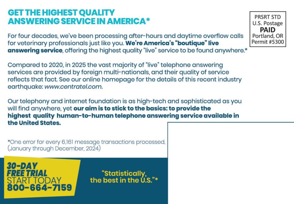 GET THE HIGHEST QUALITYANSWERING SERVICE IN AMERICA* For four decades, we've been processing after-hours and daytime overflow calls for veterinary professionals just like you. We’re America’s “boutique” live answering service, offering the highest quality “live” service to be found anywhere.* Compared to 2020, in 2025 the vast majority of “live” telephone answering services are provided by foreign multi-nationals, and their quality of service reflects that fact. See our online homepage for the details of this recent industry earthquake: www.centratel.com. Our telephony and internet foundation is as high-tech and sophisticated as youwill find anywhere, yet our aim is to stick to the basics: to provide the highest quality human-to-human telephone answering service available in the United States. *One error for every 6,161 message transactions processed,(January through December, 2024)