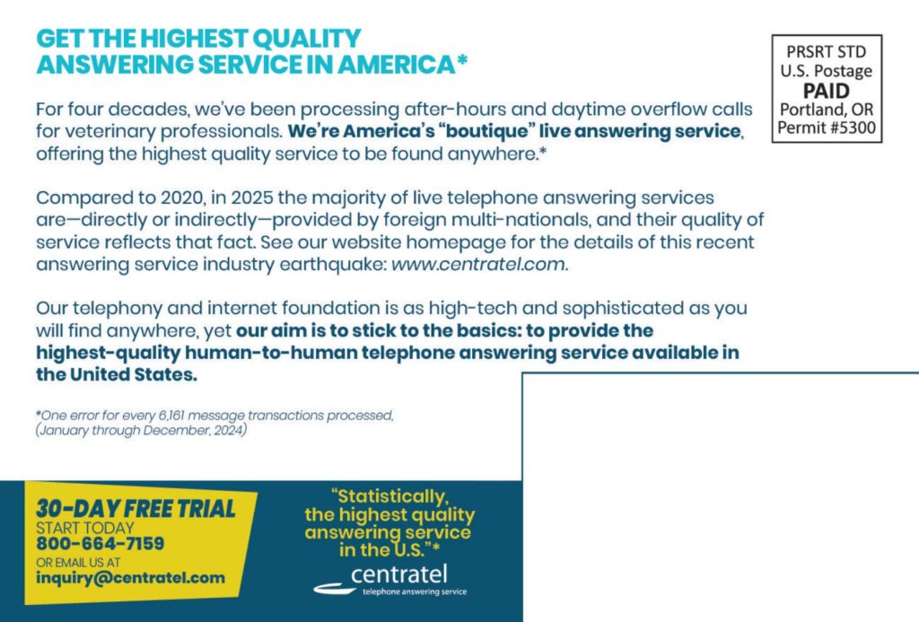 GET THE HIGHEST QUALITYANSWERING SERVICE IN AMERICA* For four decades, we've been processing after-hours and daytime overflow callsfor veterinary professionals. We’re America’s “boutique” live answering service,offering the highest quality service to be found anywhere.* Compared to 2020, in 2025 the majority of live telephone answering servicesare—directly or indirectly—provided by foreign multi-nationals, and their quality ofservice reflects that fact. See our website homepage for the details of this recentanswering service industry earthquake: www.centratel.com. Our telephony and internet foundation is as high-tech and sophisticated as youwill find anywhere, yet our aim is to stick to the basics: to provide thehighest-quality human-to-human telephone answering service available inthe United States. *One error for every 6,161 message transactions processed,(January through December, 2024)