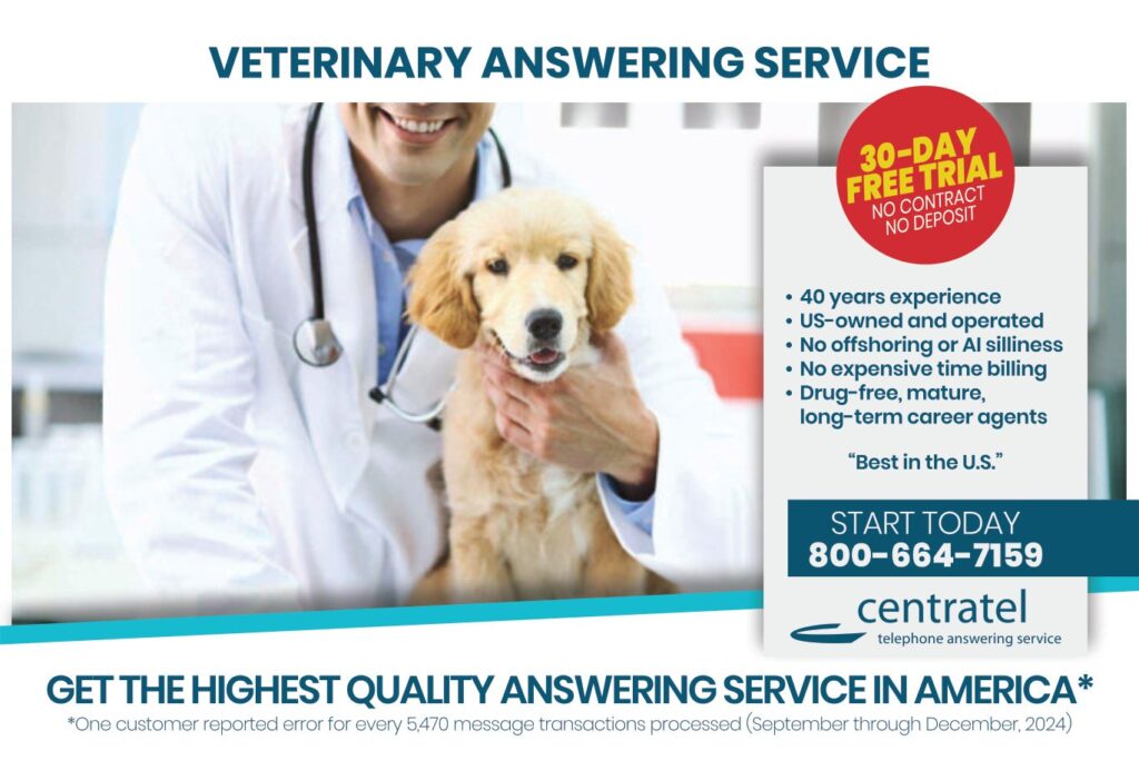 VETERINARY ANSWERING SERVICE 30-DAYFREE TRIALNO CONTRACTNO DEPOSIT • 40 years experience• US-owned and operated• No offshoring or AI silliness• No expensive time billing• Drug-free, mature, long-term career agents “Best in the U.S.” START TODAY800-664-7159 centrateltelephone answering service GET THE HIGHEST QUALITY ANSWERING SERVICE IN AMERICA* *One customer reported error for every 5,470 message transactions processed (September through December, 2024)