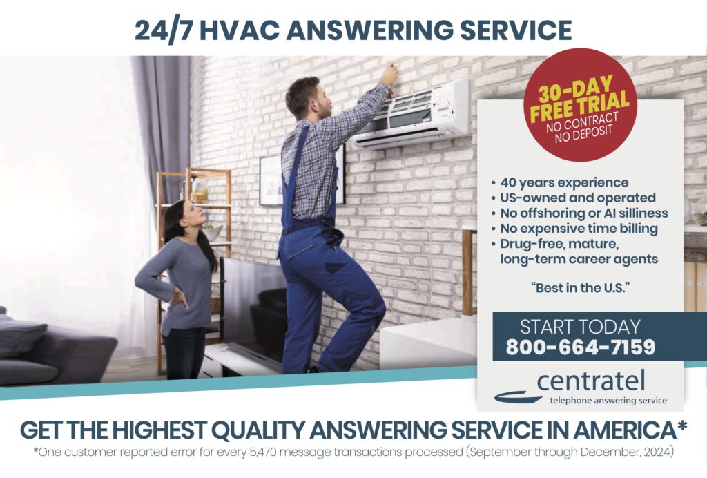 24/7 HVAC ANSWERING SERVICE 30-DAY FREE TRIALNO CONTRACTNO DEPOSIT • 40 years experience• US-owned and operated• No offshoring or AI silliness• No expensive time billing• Drug-free, mature, long-term career agents “Best in the U.S.” START TODAY800-664-7159 centrateltelephone answering service GET THE HIGHEST QUALITY ANSWERING SERVICE IN AMERICA* *One customer reported error for every 5,470 message transactions processed (September through December, 2024)